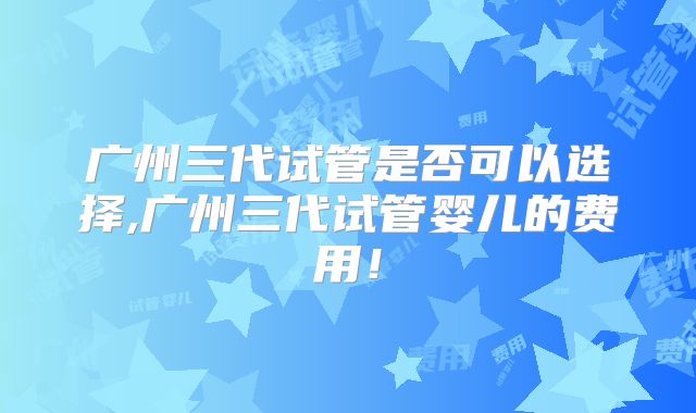 广州三代试管是否可以选择,广州三代试管婴儿的费用!