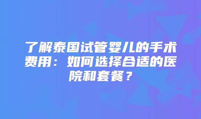 了解泰国试管婴儿的手术费用:如何选择合适的医院和套餐?
