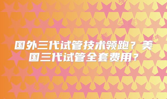 国外三代试管技术领跑?美国三代试管全套费用?