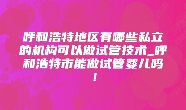 呼和浩特地区有哪些私立的机构可以做试管技术_呼和浩特市能做试管婴儿吗!