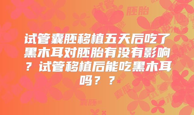 试管囊胚移植五天后吃了黑木耳对胚胎有没有影响？试管移植后能吃黑木耳吗？？