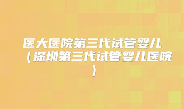 医大医院第三代试管婴儿(深圳第三代试管婴儿医院)