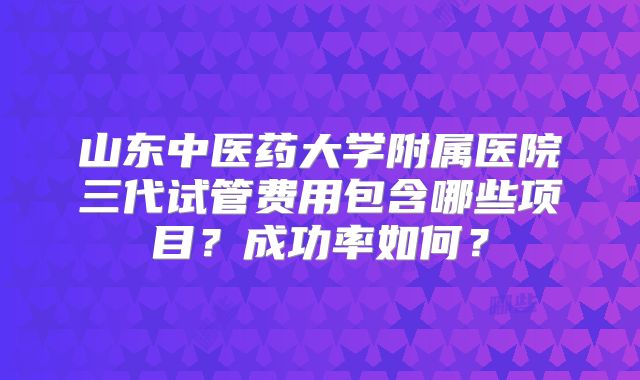 山东中医药大学附属医院三代试管费用包含哪些项目？成功率如何？