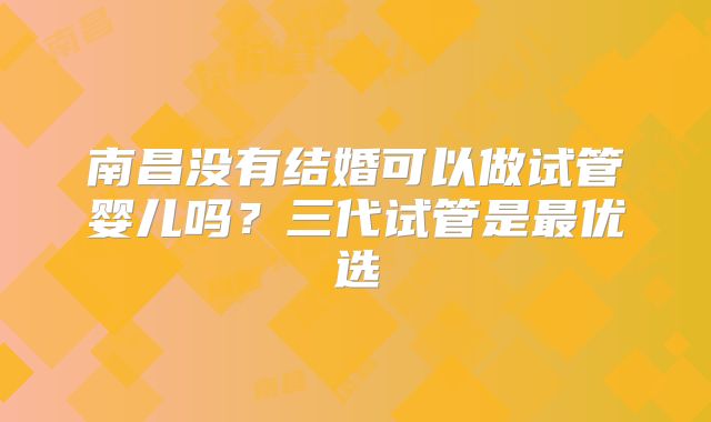 南昌没有结婚可以做试管婴儿吗?三代试管是最优选