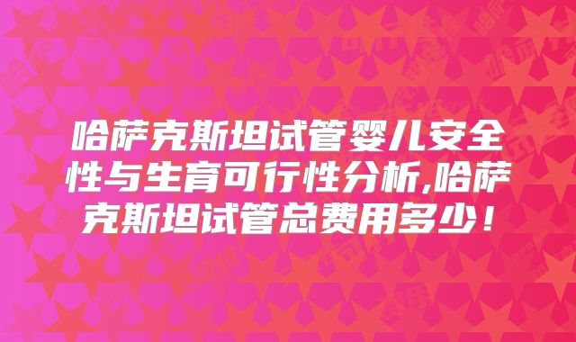 哈萨克斯坦试管婴儿安全性与生育可行性分析,哈萨克斯坦试管总费用多少!