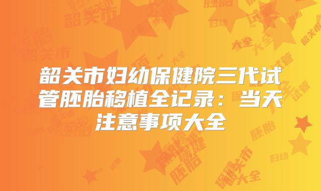 韶关市妇幼保健院三代试管胚胎移植全记录:当天注意事项大全