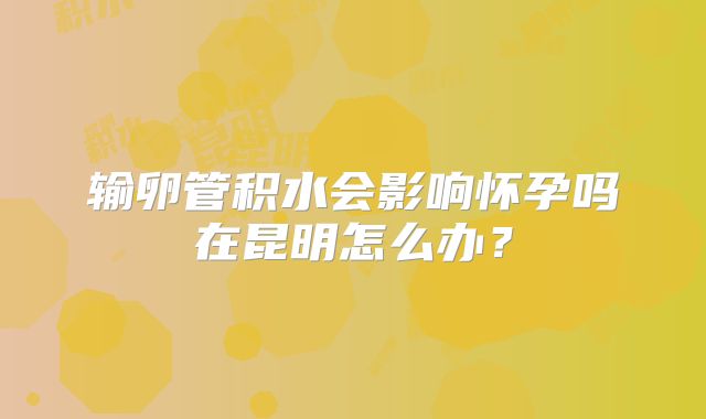 输卵管积水会影响怀孕吗在昆明怎么办？
