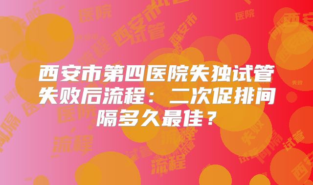 西安市第四医院失独试管失败后流程:二次促排间隔多久最佳?