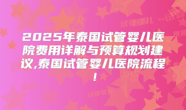 2025年泰国试管婴儿医院费用详解与预算规划建议,泰国试管婴儿医院流程!