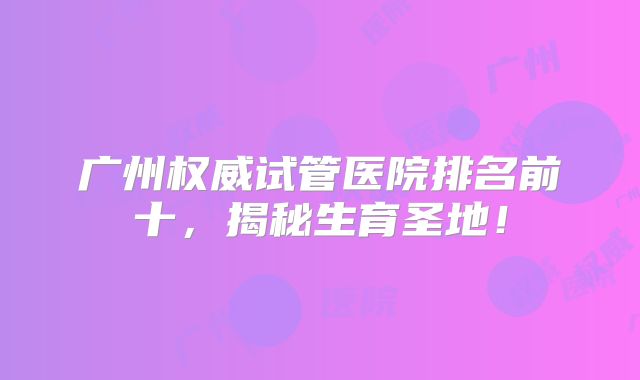 广州权威试管医院排名前十,揭秘生育圣地!