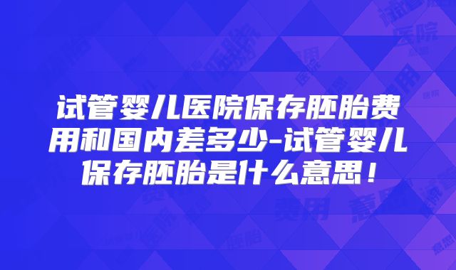 试管婴儿医院保存胚胎费用和国内差多少-试管婴儿保存胚胎是什么意思！