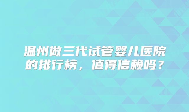 温州做三代试管婴儿医院的排行榜,值得信赖吗?