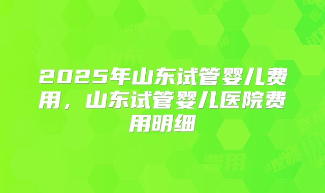 2025年山东试管婴儿费用，山东试管婴儿医院费用明细