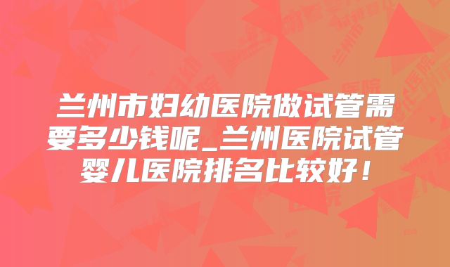兰州市妇幼医院做试管需要多少钱呢_兰州医院试管婴儿医院排名比较好!
