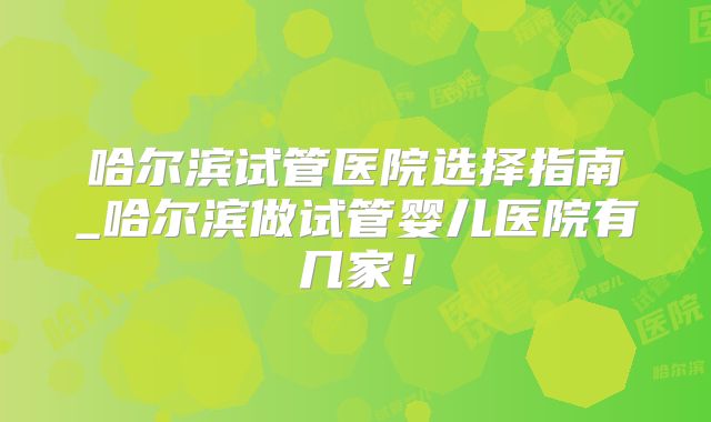 哈尔滨试管医院选择指南_哈尔滨做试管婴儿医院有几家！