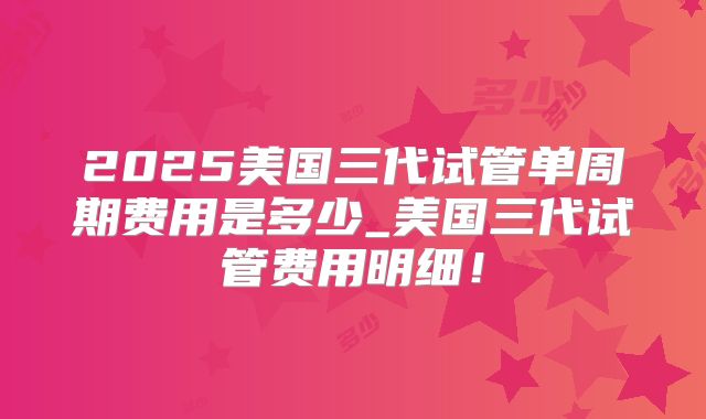 2025美国三代试管单周期费用是多少_美国三代试管费用明细！