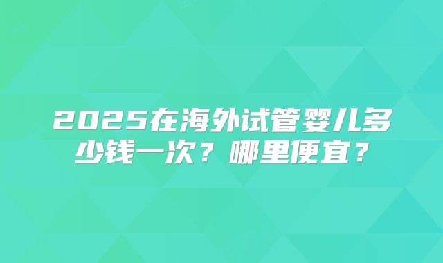 2025在海外试管婴儿多少钱一次?哪里便宜?
