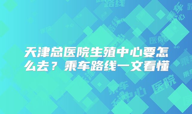 天津总医院生殖中心要怎么去?乘车路线一文看懂