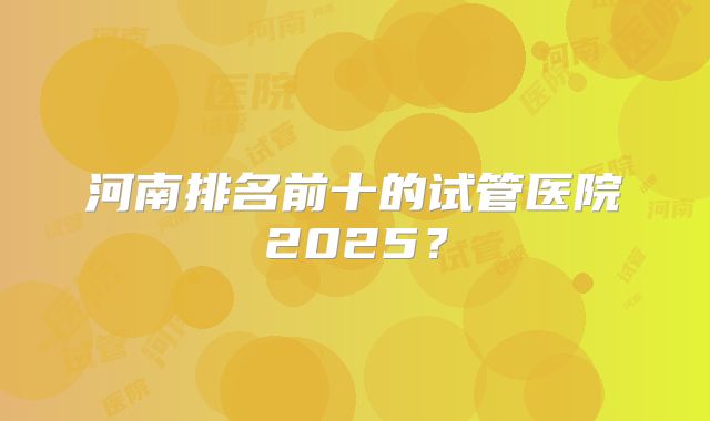 河南排名前十的试管医院2025?