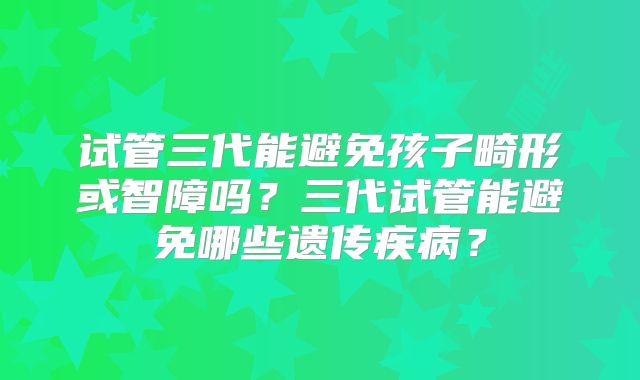 试管三代能避免孩子畸形或智障吗?三代试管能避免哪些遗传疾病?