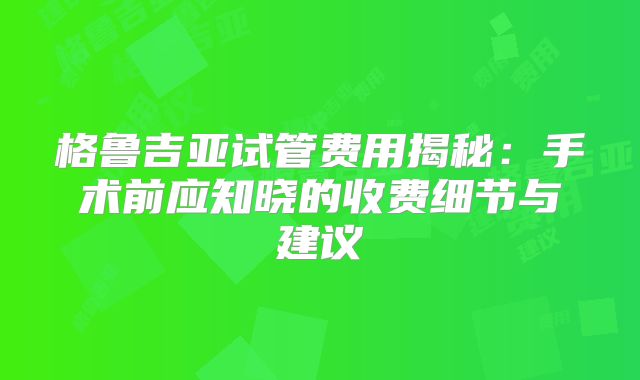 格鲁吉亚试管费用揭秘：手术前应知晓的收费细节与建议
