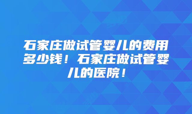 石家庄做试管婴儿的费用多少钱!石家庄做试管婴儿的医院!