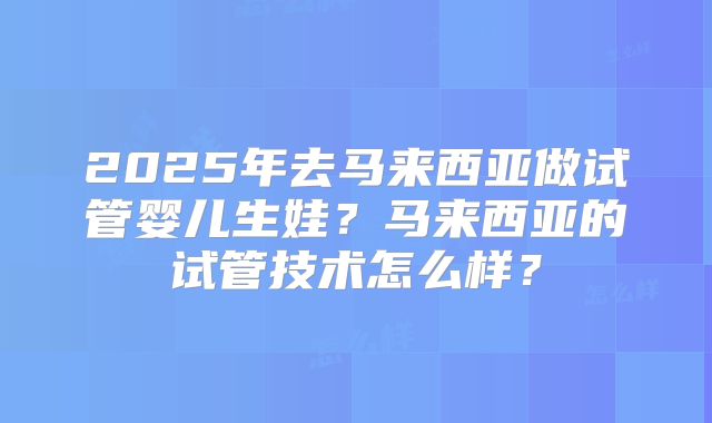 2025年去马来西亚做试管婴儿生娃?马来西亚的试管技术怎么样?
