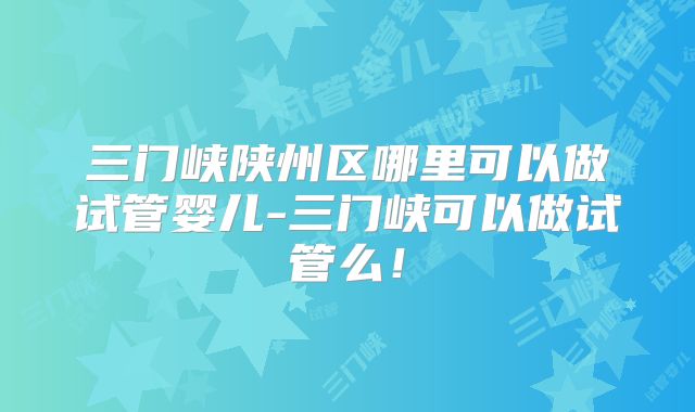 三门峡陕州区哪里可以做试管婴儿-三门峡可以做试管么!