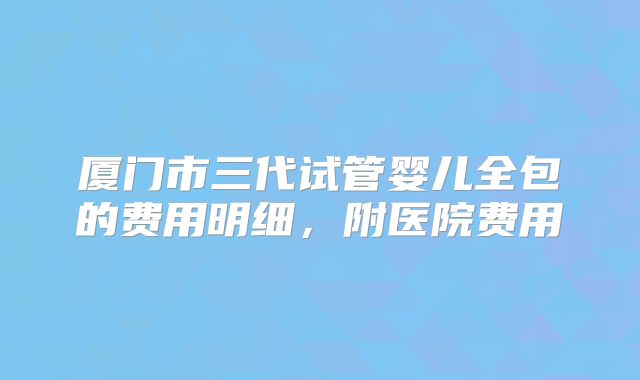 厦门市三代试管婴儿全包的费用明细，附医院费用