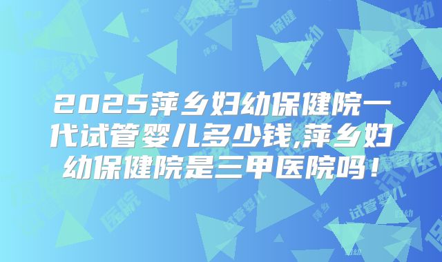 2025萍乡妇幼保健院一代试管婴儿多少钱,萍乡妇幼保健院是三甲医院吗！