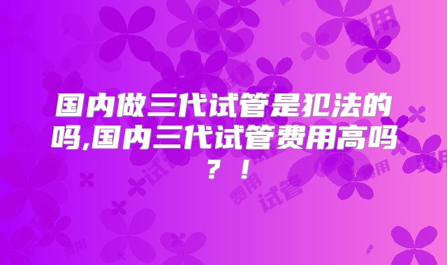 国内做三代试管是犯法的吗,国内三代试管费用高吗?!