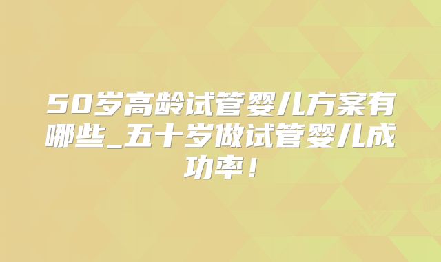 50岁高龄试管婴儿方案有哪些_五十岁做试管婴儿成功率！