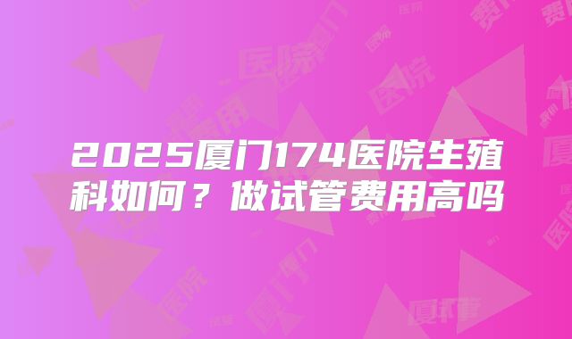 2025厦门174医院生殖科如何？做试管费用高吗