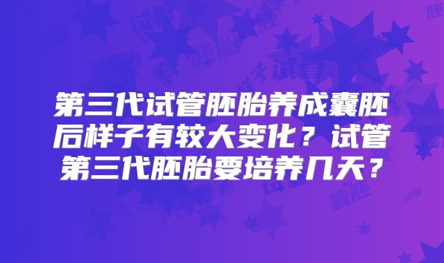 第三代试管胚胎养成囊胚后样子有较大变化？试管第三代胚胎要培养几天？