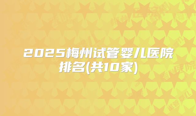2025梅州试管婴儿医院排名(共10家)