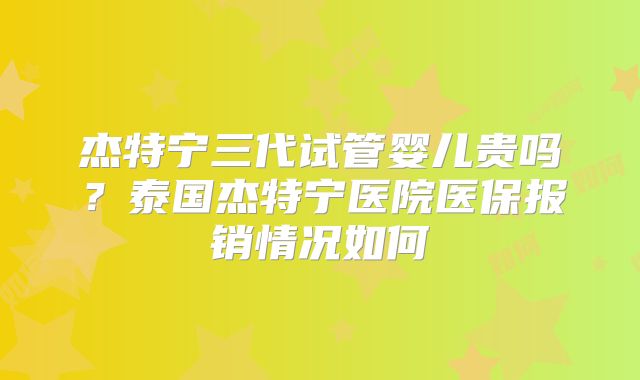 杰特宁三代试管婴儿贵吗？泰国杰特宁医院医保报销情况如何
