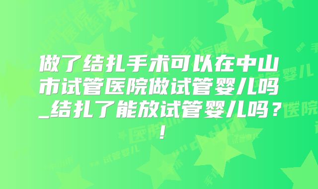 做了结扎手术可以在中山市试管医院做试管婴儿吗_结扎了能放试管婴儿吗？！