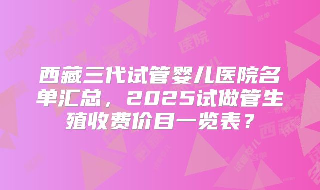 西藏三代试管婴儿医院名单汇总，2025试做管生殖收费价目一览表？