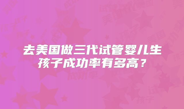 去美国做三代试管婴儿生孩子成功率有多高?