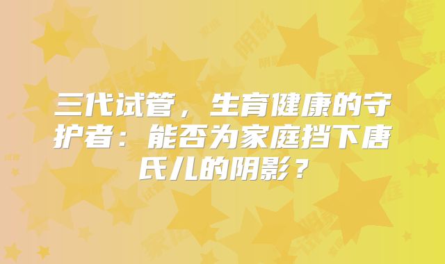 三代试管，生育健康的守护者：能否为家庭挡下唐氏儿的阴影？