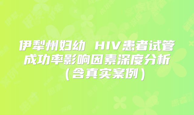 伊犁州妇幼 HIV患者试管成功率影响因素深度分析（含真实案例）
