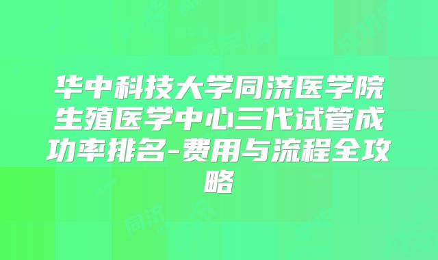 华中科技大学同济医学院生殖医学中心三代试管成功率排名-费用与流程全攻略