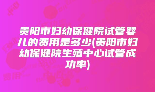 贵阳市妇幼保健院试管婴儿的费用是多少(贵阳市妇幼保健院生殖中心试管成功率)