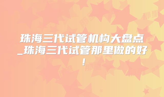 珠海三代试管机构大盘点_珠海三代试管那里做的好！