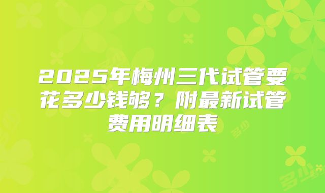 2025年梅州三代试管要花多少钱够?附最新试管费用明细表