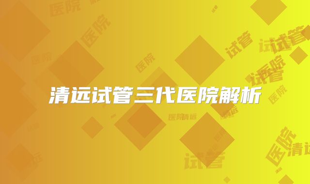 清远试管三代医院解析