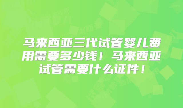 马来西亚三代试管婴儿费用需要多少钱!马来西亚试管需要什么证件!