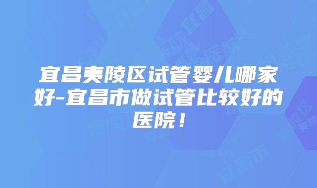 宜昌夷陵区试管婴儿哪家好-宜昌市做试管比较好的医院！