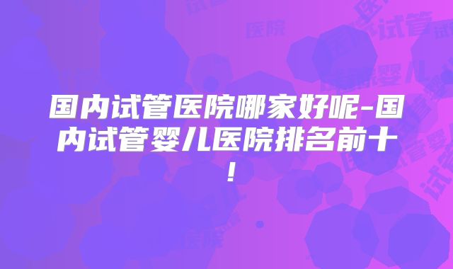 国内试管医院哪家好呢-国内试管婴儿医院排名前十!