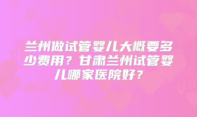 兰州做试管婴儿大概要多少费用？甘肃兰州试管婴儿哪家医院好？